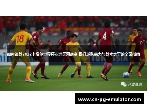 如何备战2022卡塔尔世界杯亚洲区预选赛 提升球队实力与战术水平的全面指南