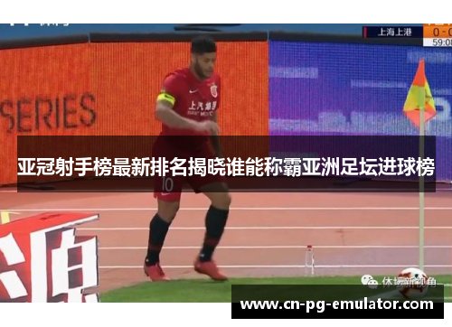 亚冠射手榜最新排名揭晓谁能称霸亚洲足坛进球榜