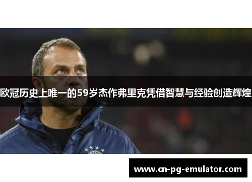 欧冠历史上唯一的59岁杰作弗里克凭借智慧与经验创造辉煌