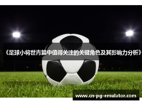 《足球小将世青篇中值得关注的关键角色及其影响力分析》