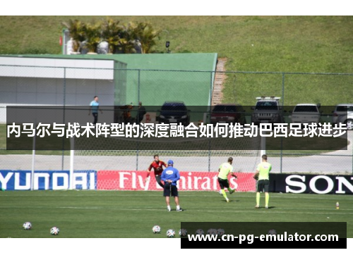 内马尔与战术阵型的深度融合如何推动巴西足球进步