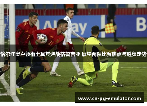 恰尔汗奥卢领衔土耳其迎战格鲁吉亚 展望两队比赛焦点与胜负走势 恰尔汗奥卢领衔土耳其迎战格鲁吉亚 展望两队比赛焦点与胜负走势