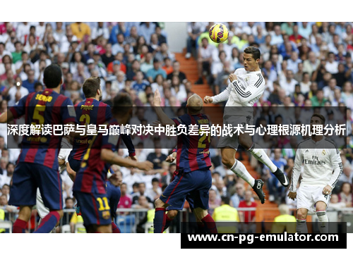 深度解读巴萨与皇马巅峰对决中胜负差异的战术与心理根源机理分析 深度解读巴萨与皇马巅峰对决中胜负差异的战术与心理根源机理分析