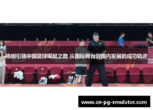 姚明引领中国篮球崛起之路 从国际舞台到国内发展的成功轨迹 姚明引领中国篮球崛起之路 从国际舞台到国内发展的成功轨迹