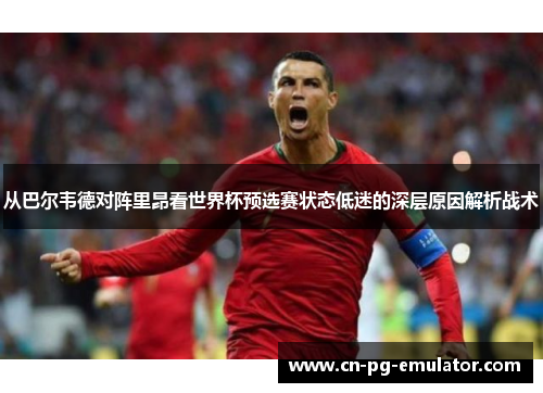 从巴尔韦德对阵里昂看世界杯预选赛状态低迷的深层原因解析战术