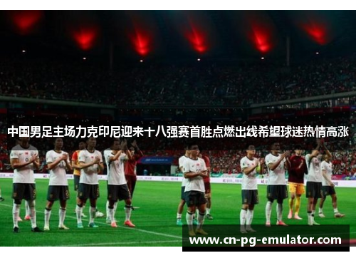 中国男足主场力克印尼迎来十八强赛首胜点燃出线希望球迷热情高涨 中国男足主场力克印尼迎来十八强赛首胜点燃出线希望球迷热情高涨