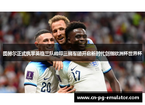 图赫尔正式执掌英格兰队帅印三狮军团开启新时代剑指欧洲杯世界杯 图赫尔正式执掌英格兰队帅印三狮军团开启新时代剑指欧洲杯世界杯