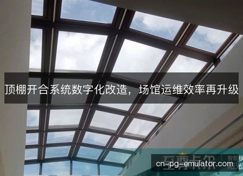 顶棚开合系统数字化改造，场馆运维效率再升级